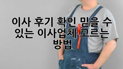 이사 후기 확인: 믿을 수 있는 이사업체 고르는 방법